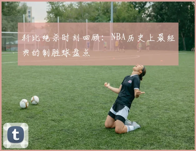 科比绝杀时刻回顾：NBA历史上最经典的制胜球盘点