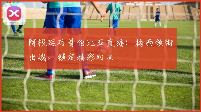 阿根廷对哥伦比亚直播:梅西领衔出战,锁定精彩对决