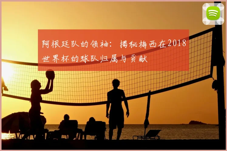 阿根廷队的领袖：揭秘梅西在2018世界杯的球队归属与贡献
