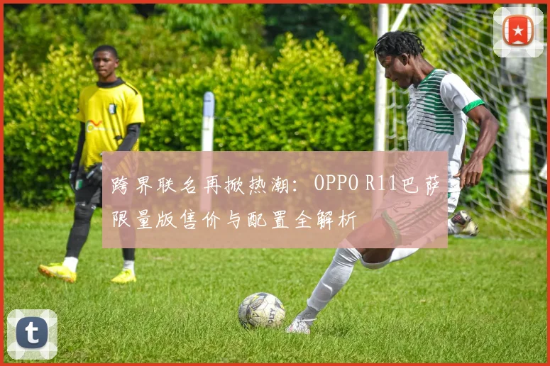 跨界联名再掀热潮：OPPO R11巴萨限量版售价与配置全解析