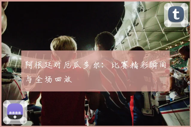 阿根廷对厄瓜多尔:比赛精彩瞬间与全场回放