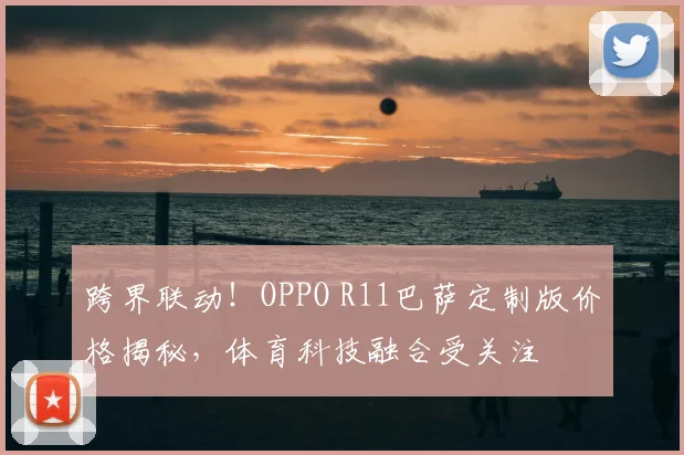 跨界联动！OPPO R11巴萨定制版价格揭秘，体育科技融合受关注