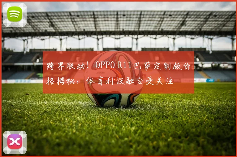 跨界联动！OPPO R11巴萨定制版价格揭秘，体育科技融合受关注