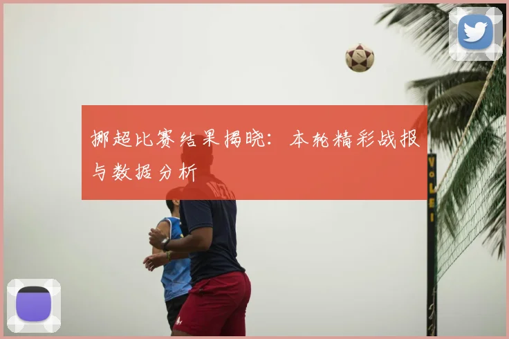 挪超比赛结果揭晓：本轮精彩战报与数据分析