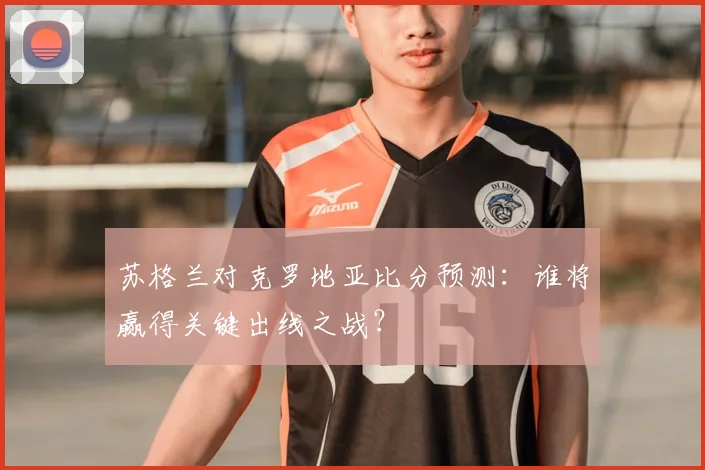 苏格兰对克罗地亚比分预测:谁将赢得关键出线之战?