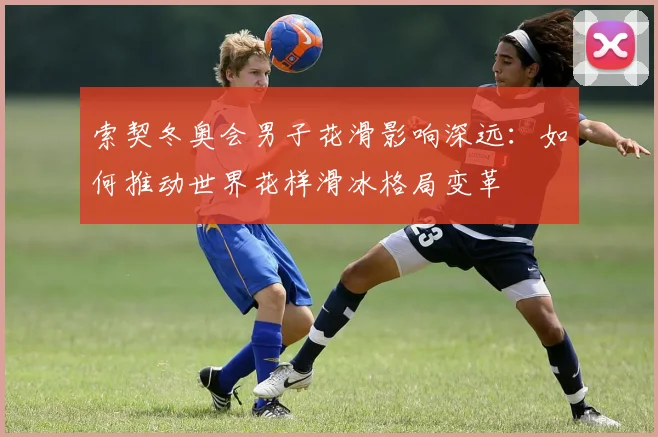 索契冬奥会男子花滑影响深远：如何推动世界花样滑冰格局变革