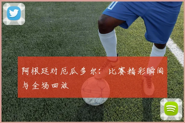 阿根廷对厄瓜多尔:比赛精彩瞬间与全场回放