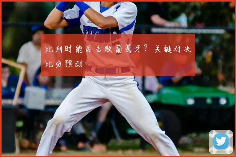 比利时能否击败葡萄牙?关键对决比分预测