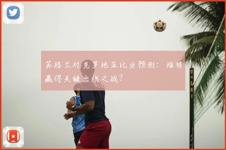 苏格兰对克罗地亚比分预测:谁将赢得关键出线之战?