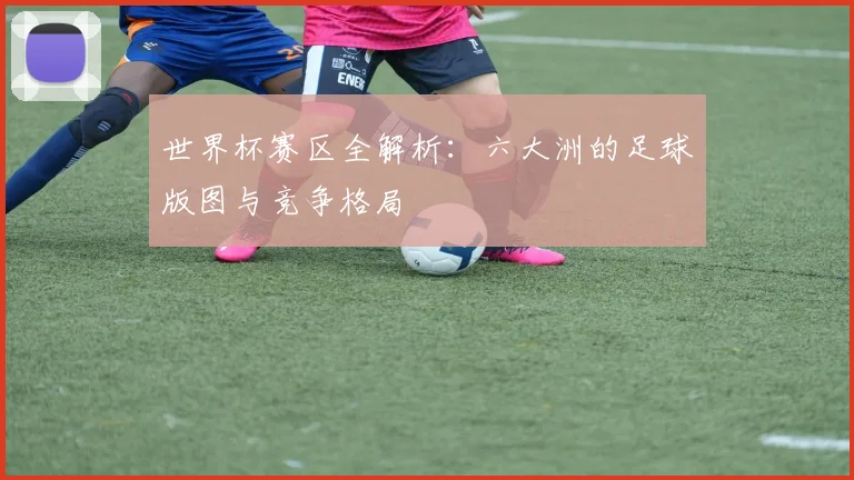 世界杯赛区全解析：六大洲的足球版图与竞争格局