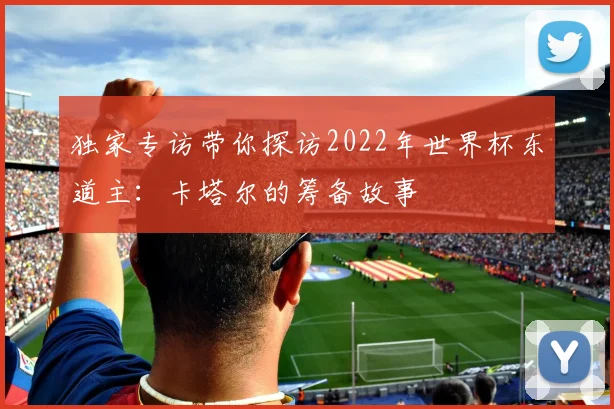 独家专访带你探访2022年世界杯东道主：卡塔尔的筹备故事