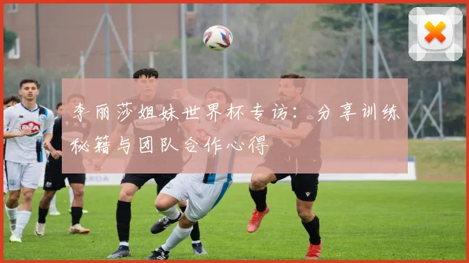李丽莎姐妹世界杯专访:分享训练秘籍与团队合作心得
