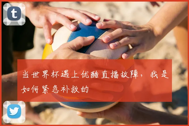 当世界杯遇上优酷直播故障,我是如何紧急补救的