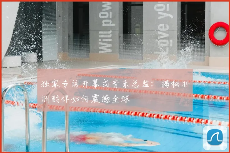 独家专访开幕式音乐总监：揭秘非洲韵律如何震撼全球