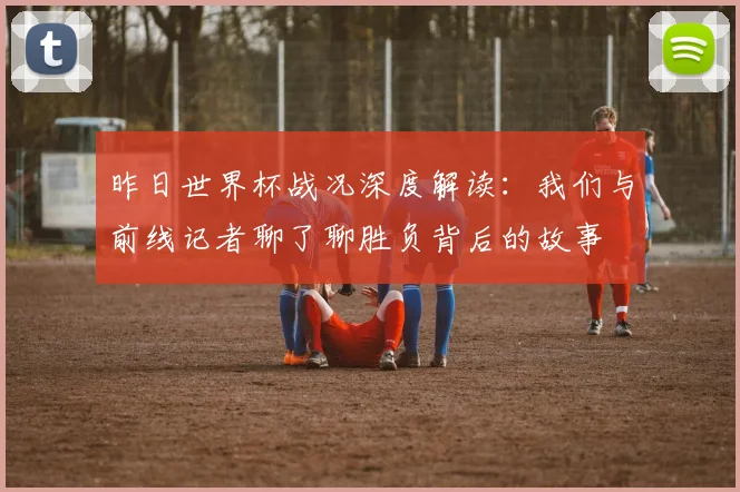 昨日世界杯战况深度解读：我们与前线记者聊了聊胜负背后的故事