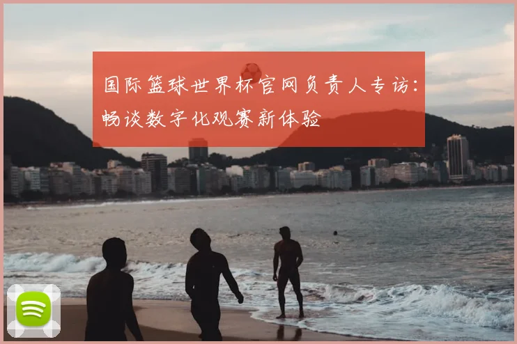 国际篮球世界杯官网负责人专访：畅谈数字化观赛新体验