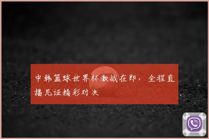 中韩篮球世界杯激战在即,全程直播见证精彩对决