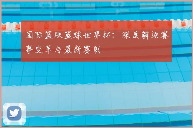 国际篮联篮球世界杯：深度解读赛事变革与最新赛制