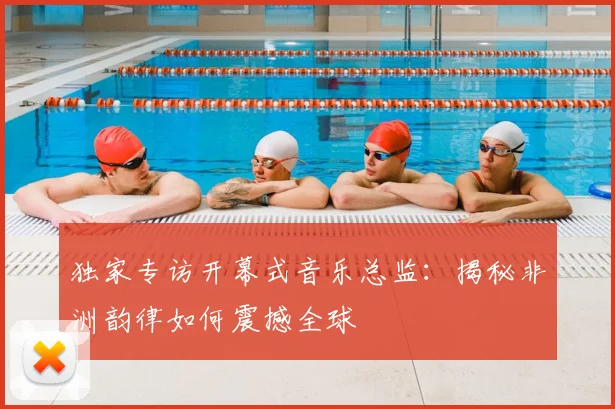 独家专访开幕式音乐总监:揭秘非洲韵律如何震撼全球