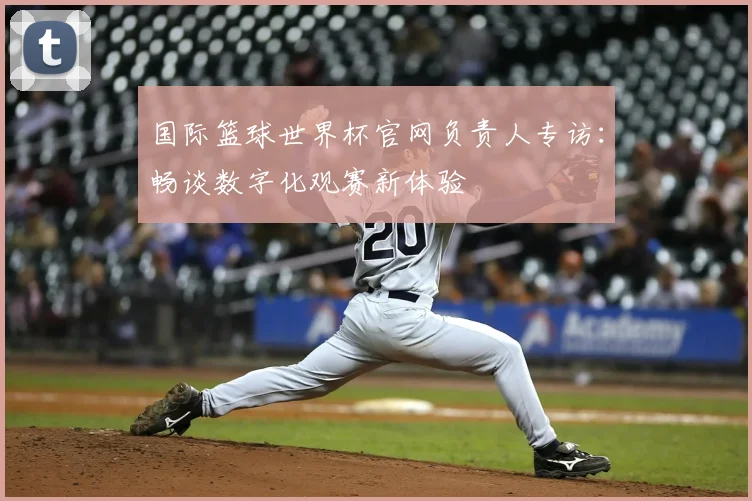 国际篮球世界杯官网负责人专访：畅谈数字化观赛新体验