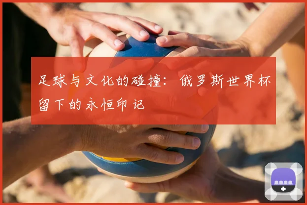 足球与文化的碰撞：俄罗斯世界杯留下的永恒印记