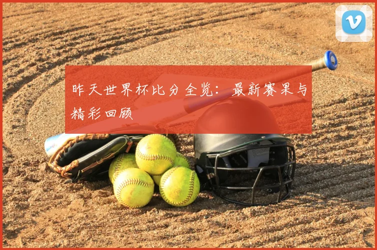 昨天世界杯比分全览：最新赛果与精彩回顾